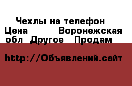 Чехлы на телефон › Цена ­ 100 - Воронежская обл. Другое » Продам   